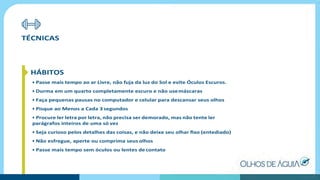 TÉCNICAS
HÁBITOS
• Passe mais tempo ao ar Livre, não fuja da luz do Sol e evite Óculos Escuros.
• Durma em um quarto completamente escuro e não usemáscaras
• Faça pequenas pausas no computador e celular para descansar seus olhos
• Pisque ao Menos a Cada 3 segundos
• Procure ler letra por letra, não precisa ser demorado, mas não tente ler
parágrafos inteiros de uma só vez
• Seja curioso pelos detalhes das coisas, e não deixe seu olhar ﬁxo (entediado)
• Não esfregue, aperte ou comprima seus olhos
• Passe mais tempo sem óculos ou lentes decontato
 