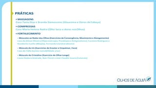 PRÁTICAS
• MASSAGENS
Caso Tania Dias e Brenda Damasceno (Glaucoma e Dores deCabeça)
• COMPRESSAS
Caso Maria Helena Badra (Olho Seco e dores nosOlhos)
• FORTALECIMENTO
- Músculos ao Redor dos Olhos (Exercícios de Convergência, Movimento e Alongamento)
Caso do Gilson Oliveira (Hipermetropia, Presbiopia e Astigmatismo), Carmem Rodriguez e
Humberto Cunha (Miopia), Fernanda Leal (Estrabismo)
- Músculo da íris (Exercícios de Ensolar e Empalmar, Foco)
Caso da Yalta Gomes (sensibilidade aluz)
- Músculo do Cristalino (Exercício de Olhar Longe)
Casos Dodora Andrade, Nair Fiorot e José Claudio Soares(Catarata)
 