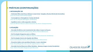 PRÁTICAS (CONTINUAÇÃO)
• INTEGRAÇÃO 3D
- Estimular Olho mais fraco, Relaxar o mais Forte. Tampão e Óculos 3D (Verde Vermelho).
Caso da Fusako Oshi (Visão Dupla)
- Convergência e Divergência. Contas de Brock
Caso da Lia Hayashi (Nistagmo,Ambliopia)
- Equilíbrio entre o olho esquerdo e direito.
Caso da Miriam Navarro (Descolamento de vítreo eSangramento)
• ATIVAÇÃO
- Da visão Periférica com movimento das mãos e Luzes no Escuro.
Caso da Eliana Rotundo (Glaucoma), Maria Helena (Retinose)
- Da Circulação Sanguínea para os Olhos.
Casos do Wilson Ramos e Roberto Martins (Descolamento deRetina)
- Da Circulação Interna do líquido dos Olhos.
Casos José Claudio Soares, Brenda Damasceno (Glaucoma)
- De partes dadas como perdidas (Ensolar e Luzes coloridas).
Caso: Dona Margarida, que saiu da cegueira para a visão
- Da visão Central (Exercício Olhar Detalhes , Balanço Longo e óculos furadinho).
Caso: Mario Wunder (Degeneração Macular)
 