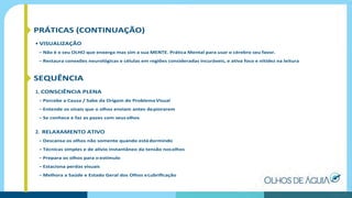 PRÁTICAS (CONTINUAÇÃO)
• VISUALIZAÇÃO
– Não é o seu OLHO que enxerga mas sim a sua MENTE. Prática Mental para usar o cérebro seu favor.
– Restaura conexões neurológicas e células em regiões consideradas incuráveis, e ativa foco e nitidez na leitura
SEQUÊNCIA
1. CONSCIÊNCIA PLENA
– Percebe a Causa / Sabe da Origem do ProblemaVisual
– Entende os sinais que o olhos enviam antes depiorarem
– Se conhece e faz as pazes com seus olhos
2. RELAXAMENTO ATIVO
– Descansa os olhos não somente quando estádormindo
– Técnicas simples e de alívio instantâneo da tensão nosolhos
– Prepara os olhos para o estímulo
– Estaciona perdas visuais
– Melhora a Saúde e Estado Geral dos Olhos eLubriﬁcação
 