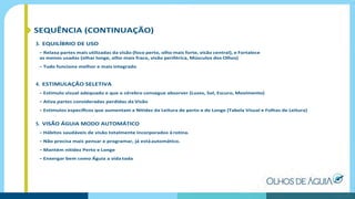 SEQUÊNCIA (CONTINUAÇÃO)
3. EQUILÍBRIO DE USO
– Relaxa partes mais utilizadas da visão (foco perto, olho mais forte, visão central), e Fortalece
as menos usadas (olhar longe, olho mais fraco, visão periférica, Músculos dos Olhos)
– Tudo funciona melhor e mais integrado
4. ESTIMULAÇÃO SELETIVA
– Estimulo visual adequado e que o cérebro consegue absorver (Luzes, Sol, Escuro, Movimento)
– Ativa partes consideradas perdidas da Visão
– Estímulos especíﬁcos que aumentam a Nitidez da Leitura de perto e de Longe (Tabela Visual e Folhas de Leitura)
5. VISÃO ÁGUIA MODO AUTOMÁTICO
– Hábitos saudáveis de visão totalmente incorporados àrotina.
– Não precisa mais pensar e programar, já estáautomático.
– Mantém nitidez Perto e Longe
– Enxergar bem como Águia a vida toda
 