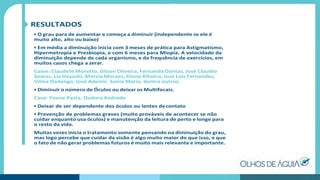 RESULTADOS
• O grau para de aumentar e começa a diminuir (independente se ele é
muito alto, alto ou baixo)
• Em média a diminuição inicia com 3 meses de prática para Astigmatismo,
Hipermetropia e Presbiopia, e com 6 meses para Miopia. A velocidade da
diminuição depende de cada organismo, e da frequência de exercícios, em
muitos casos chega a zerar.
Casos: Claudete Moretto, Gilson Oliveira, Fernanda Dantas, José Claudio
Soares, Lia Hayashi, Marcia Moraes, Dione Ribeiro, José Luis Fernandes,
Vilma Dadengo, José Ademir, Sonia Maria, dentre outros.
• Diminuir o número de Óculos ou deixar os Multifocais.
Caso: Yvone Pasta, Dodora Andrade
• Deixar de ser dependente dos óculos ou lentes decontato
• Prevenção de problemas graves (muito prováveis de acontecer se não
cuidar enquanto usa óculos) e manutenção da leitura de perto e longe para
o resto da vida.
Muitas vezes inicia o tratamento somente pensando na diminuição do grau,
mas logo percebe que cuidar da visão é algo muito maior do que isso, e que
o fato de não gerar problemas futuros é muito mais relevante e importante.
 