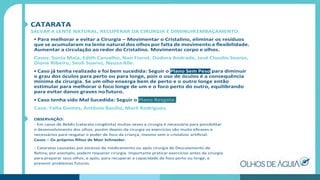 CATARATA
SALVAR A LENTE NATURAL, RECUPERAR DA CIRURGIA E DIMINUIREMBAÇAMENTO.
• Para melhorar e evitar a Cirurgia – Movimentar o Cristalino, eliminar os resíduos
que se acumularam na lente natural dos olhos por falta de movimento e ﬂexibilidade.
Aumentar a circulação ao redor do Cristalino. Movimentar corpo e olhos.
Casos: Sonia Maia, Edith Carvalho, Nair Fiorot, Dodora Andrade, José Claudio Soares,
Dione Ribeiro, Seoli Soares, Neusa Alle.
• Caso já tenha realizado e foi bem sucedida: Seguir o Plano Sem Peso para diminuir
o grau dos óculos para perto ou para longe, pois o uso de óculos é a consequência
mínima da cirurgia. Se um olho enxerga bem de perto e o outro longe então
estimular para melhorar o foco longe de um e o foco perto do outro, equilibrando
para evitar danos graves no futuro.
• Caso tenha sido Mal Sucedida: Seguir o Plano Resgate.
Caso: Yalta Gomes, Antônio Basílio, Marli Rodrigues.
OBSERVAÇÃO:
- Em casos de Bebês (catarata congênita) muitas vezes a cirurgia é necessária para possibilitar
o desenvolvimento dos olhos, porém depois da cirurgia os exercícios são muito eﬁcazes e
necessários para resgatar o poder de foco da criança, mesmo sem o cristalino artiﬁcial.
Casos – Os próprios ﬁlhos de Meir Schneider.
- Cataratas causadas por excesso de medicamento ou após cirurgia de Descolamento de
Retina, por exemplo, podem requerer cirurgia. Importante praticar exercícios antes da cirurgia
para preparar seus olhos, e após, para recuperar a capacidade de foco perto ou longe, e
prevenir problemas futuros.
 