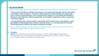 GLAUCOMA
EVITAR CIRURGIA OU SE RECUPERAR, DIMINUIR OS COLÍRIOS E AUMENTAR O CAMPO.
• Para evitar Cirurgia e Colírios: Aumentar a circulação do líquido interno dos olhos
e proteger o Nervo óptico. Priorizar o Relaxamento; Visão Periférica; Exposição
a luz e Escuro (movimentar a íris e pupila para acelerar a circulação do liquido e
diminuir a pressão dos olhos); Aumentar a circulação sanguínea, soltar o pescoço
e automassagem.
• Os resultados são a diminuição e regulação da Pressão Interna dos Olhos, o que
possibilita a diminuição dos colírios, caso já utilize, e a recuperação do Campo
Visual lesionado. Mesmo já tendo realizado cirurgia.
Casos: Marlene Endo, Emília Ishimine, Lilian Kuninari, Brenda Damasceno, Clelia
Rodrigues, Olga (mãe da Aluna Ana Emília).
ATENÇÃO:
NUNCA retire os colírios por conta própria, somente o médico oftalmologista é capacitado e
autorizado para isso, e ele autorizará a redução e retirada quando sua visão começar a melhorar
e sua pressão diminuir ou estabilizar com os exercícios.
 