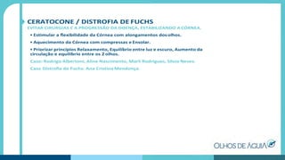 CERATOCONE / DISTROFIA DE FUCHS
EVITAR CIRURGIAS E A PROGRESSÃO DA DOENÇA, ESTABILIZANDO A CÓRNEA.
• Estimular a ﬂexibilidade da Córnea com alongamentos dosolhos.
• Aquecimento da Córnea com compressas e Ensolar.
• Priorizar princípios Relaxamento, Equilíbrio entre luz e escuro, Aumento da
circulação e equilíbrio entre os 2 olhos.
Caso: Rodrigo Albertoni, Aline Nascimento, Marli Rodrigues, Silvia Neves.
Caso Distroﬁa de Fuchs: Ana Cristina Mendonça.
 