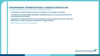MEMBRANA EPIRRETINIANA E BURACO MACULAR
EVITAR CIRURGIA OU RECUPERAR E MANTER O FOCO.
• Estimular a visão Central com luzes e regular a circulação na Retina
• Priorizar princípios Olhar Detalhes, Relaxamento, Luz e Escuro, Aumento da
circulação para os olhos.
• Expandir a visão periférica torna o problema central cada vez menor, além de
descansar a área da mácula e propiciar aregeneração.
Caso: Clayde, Carmem Rodriguez.
 