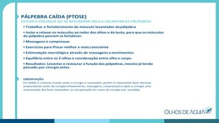 PÁLPEBRA CAÍDA (PTOSE)
EVITAR A CIRURGIA OU SE RECUPERAR DELA E LEVANTAR AS PÁLPEBRAS
• Trabalhar o fortalecimento do músculo levantador dapálpebra
• Isolar e relaxar os músculos ao redor dos olhos e da testa, para que os músculos
da pálpebra possam se fortalecer.
• Massagens e compressas
• Exercícios para Piscar melhor e mais consciente
• Estimulação neurológica através de massagens e movimentos
• Equilíbrio entre os 2 olhos e coordenação entre olho e corpo.
• Resultados: Levantar e restaurar a função das pálpebras, mesmo já tendo
passado por cirurgia antes.
OBSERVAÇÃO
Em bebês e crianças muitas vezes a cirurgia é necessária, porém é importante fazer técnicas
preparatórias antes da cirurgia (relaxamento, massagens, compressas) e após a cirurgia uma
manutenção dos bons resultados, ou recuperação em casos de cirurgia mal sucedida.
 