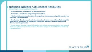 ELIMINAR INJEÇÕES / APLICAÇÕES NOS OLHOS
(EDEMAS / DEGENERAÇÃO MACULAR)
• Drenar Líquidos excedentes na Retina /mácula
• Aumentar a circulação sanguínea para os Olhos
• Priorizar Relaxamento, Exercício de empalmar, Compressas, Equilíbrio entre Luz
e Escuro, Olhar Detalhes.
• Resultados: Os edemas são eliminados naturalmente e o médico oftalmologista
pode então suspender as aplicações e injeções. Restaura a saúde da retina e
diminui o embaçamento.
• Casos: Mario Wunder (após 33 injeções nos olhos, com os exercícios não precisa
mais das aplicações), Jasmin Tsuruta, Rosalina (sogra da aluna Marlene Bertuol),
Paula Louzada.
 