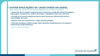 EVITAR APLICAÇÕES DE LASER (TIROS DELASER),
NOS CASOS DE PRINCÍPIO DE DESCOLAMENTO DE RETINA E DIABETES
• Aumento da circulação sanguínea para restaurar a saúde da retina (massagens,
tapotagem, compressas, soltura de corpo, e Equilíbrio entre Luz e Escuro).
• Fortalecer os vasos sanguíneos para evitar derrames, diminuindo assim a
necessidade do Laser.
• Reduzir Estresse emocional e cuidar da alimentação.
• Priorizar também o Olhar Longe, Olhar detalhes, Relaxamento, Circulação e
estímulo da visão Periférica.
• Caso: Yvanise Ruppel
 