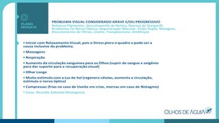 PROBLEMA VISUAL CONSIDERADO GRAVE E/OU PROGRESSIVO
Retinose Pigmentar, Descolamento de Retina, Doença de Stargardt,
Problemas no Nervo Óptico, Degeneração Macular, Visão Dupla, Nistagmo,
Descolamento de Vítreo, Uveite, Toxoplasmose, Ambliopia
• Iniciar com Relaxamento Visual, pois o Stress piora o quadro e pode ser a
causa inclusive do problema.
• Massagens
• Respiração
• Aumento da circulação sanguínea para os Olhos (suprir de sangue e oxigênio
para dar suporte para a recuperação visual)
• Olhar Longe
• Muito estímulo com a Luz do Sol (regenera células, aumenta a circulação,
estimula o nervo óptico)
• Compressas (frias no caso de Uveíte em crise, mornas em caso de Nistagmo)
• Caso: Ricardo Zabotto (Nistagmo).
PLANO
RESGATE
 