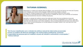 TATIANA GEBRAEL
Idealizadora e criadora do método Olhos de Águia, com mais de 25 mil alunos em mais de 25 países
e em 3 línguas, que ensina como enxergar melhor de forma simples e natural.
Formada em Terapia Ocupacional e Mestre pela Universidade Federal de São Carlos.
Seus vídeos no YouTube já foram vistos mais de 4.1 milhões de vezes e seu conteúdo no Facebook
alcança semanalmente mais de 2 milhões de pessoas.
Aprendeu o método de melhora natural da visão para tratar dos seus problemas visuais de
Estrabismo, Astigmatismo e Hipermetropia, além de extrema sensibilidade a luz e dores. Hoje não
depende mais dos óculos e tem olhos saudáveis. Tem a missão profissional de levar essa alternativa
para o maior número de pessoas no mundo poderem Enxergar melhor e ter uma vida com mais
saúde e liberdade.
“Há 16 anos trabalhando com o método de melhora natural da visão tenho presenciado
sucesso na melhora de diversas patologias. Em minha prática proﬁssional, aumentar
a capacidade das pessoas para se reabilitar através do método é estimulante e encorajador.”
–Tatiana Gebrael
 