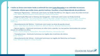 • Isolar as áreas com maior lesão e estimulá-las com Luzes Piscantes e ou coloridas no escuro.
• Estimular células que estão vivas, porém inativas. Escolher o local dependendo do problema:
- Retinose Pigmentar – Estimulo com luzes na Visão Periférica. Em alguns casos da visão Central.
Caso: Maria Helena Badra, Paulo Barros, Joana Fernandes
- Degeneração Macular e Doença de Stargardt – Estímulo com Luzes na Visão Central
Casos: Danila Seibt, Ilca Vasconcelos, Mario Wunder, Sérgio Siqueira, Roseli Zupeli, Rosalina
(sogra da aluna Marlene Bertuol), Paula Louzada, Rosely Simon, Lu Ramos, Laura (ﬁlhaaluna
Sidelma).
- Descolamento de Retina – Estímulo com Luzes na área de perda visual.
Casos: João Batista, Roberto Martins, Wilson Ramos, Brenda Damasceno.
- Nervo óptico – Estímulo luminoso no olho com a perda, ou nas partes lesionadas do campo
visual em ambos os olhos.
Casos: Cassia Regina, Roterdam, Reinaldo Martins, Fernanda Leal
- Toxoplasmose - Estímulo luminoso na região das cicatrizes da retina.
Caso: Janine
- Descolamento de Vítreo – Estímulo luminoso na região de Manchas se houver.
Caso: Miriam Navarro e Ana Torello
 