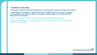 • Equilibrar os dois olhos
• Fortalecer o olho mais fraco (Estímulos com luzes caso a perda de visão seja maior)
• Visão Dupla e Ambliopia – Além de fortalecer o Olho mais fraco, Incluir o Trabalho
na musculatura ao redor dos olhos, buscando o alinhamento. Incluir Exercícios de
Visão 3D e relaxamento.
Casos: Fusako Oshi, Edina Smaniotto, José Ademir, Miyako Yamazaki
Caso: Julia (Ambliopia) – artigo publicado em Revista Cientíﬁca da Universidade
Federal de São Carlos.
 