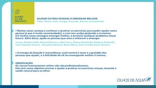 AJUDAR OUTRAS PESSOAS A ENXERGAR MELHOR
Filho, Netos, Pais, Amigo, Parente, Alunos ouPacientes
• Muitas vezes começa a conhecer e praticar os exercícios para poder ajudar outra
pessoa (o que é muito recomendado), e com isso acaba ajudando a si mesmo.
Em muitos casos consegue enxergar melhor, e prevenir qualquer problema visual
futuro. Além disso, ajuda as pessoas que ama a voltarem a enxergar.
Casos: Danila Seibt, Gilson Oliveira, Ulla Fraco, Eliane Kovaleski, Dodora Andrade,
José Claudio Soares, Rosalina Bertuol, Rose Mary, Ester Croda, Karin Busato.
• A energia de Doação é maravilhosa, você sentirá o amor e a gratidão das
pessoas que ajudar, e a felicidade de vê-las enxergando melhor é imensa.
OBSERVAÇÃO
Os nossos treinamentos online não são proﬁssionalizantes.
Eles tem como objetivo ensinar e ajudar a praticar os exercícios visuais, levando a
saúde natural para os olhos.
PLANO
EU ME
IMPORTO
 