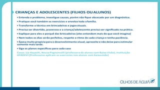 CRIANÇAS E ADOLESCENTES (FILHOS OUALUNOS)
• Entenda o problema, investigue causas, porém não ﬁque obcecado por um diagnóstico.
• Pratique você também os exercícios e envolva toda afamília.
• Transforme a técnica em brincadeiras e jogos visuais.
• Precisa ser divertido, prazeroso e a criança/adolescente precisa ver signiﬁcado na prática.
• Explique para eles o porquê das brincadeiras (eles entendem mais do que você imagina)
• Nem todos os dias serão perfeitos, respeite o ritmo de cada criança e tenha paciência.
• Época muito propícia para o desenvolvimento visual, aproveite e não deixe para estimular
somente mais tarde.
• Siga os planos especíﬁcos para cada caso
Casos: Lia Hayashi, Neusa Pagnoncelli (professora de alunos com Baixa Visão), Instituição
APADEVI (Professoras aplicam os exercícios nos alunos com baixavisão)
 