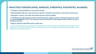 ADULTOS E IDOSOS (PAIS, AMIGOS, PARENTES, PACIENTES, ALUNOS)
• Pratique você também os exercícios visuais.
• Não despeje tudo de uma vez para a pessoa, coloque conceitos e exercícios aos poucos.
• Respeite o outro, ele sabe mais dele do que você,acredite.
• A melhora virá da própria pessoa, você incentiva, apoia, ensina, mais quem pratica e tem
a responsabilidade é ela. Por mais que você precise dar muita supervisão, lembre-se que o
processo é dela.
• Siga os planos especíﬁcos para cada caso
Casos: Danila Seibt, Karin Busato, Gilson Oliveira, Rosalina Bertuol, Olga (mãe da Aluna Ana
Emília), Luci (mãe da Aluna Eliane), Margarida Correa (amiga do aluno José Claudio), Taris
(ﬁlha da aluna Ulla Franco)
 