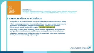 PREVENÇÃO
Se você já melhorou dos seus Problemas Visuais com o método agora chegou
a hora de seguir somente o Plano HÁBITOS ÁGUIA e manter suas melhoras.
CARACTERÍSTICAS POSSÍVEIS
• Orgulha-se da visão que tem e quer mantê-la boa independente da idade.
• Tem casos de problemas visuais na família, e não quer passar pelo mesmo
processo. Muitas vezes presenciou problemas com os pais ou avós
(Caso queria ajudá-los também siga o Plano Eu meImporto)
• Fez uma Cirurgia Bem Sucedida e quer manter a visão boa, afastando os
perigos de reincidências do problema ou consequências ruins no futuro.
• Às vezes sente a visão embaçada, outras vezes não, varia. Não incomoda
tanto, mas às vezes chega a preocupar.
PLANO
HÁBITOS
ÁGUIA
 