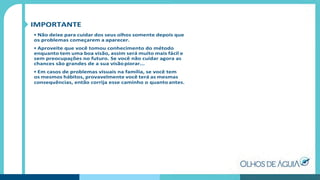 IMPORTANTE
• Não deixe para cuidar dos seus olhos somente depois que
os problemas começarem a aparecer.
• Aproveite que você tomou conhecimento do método
enquanto tem uma boa visão, assim será muito mais fácil e
sem preocupações no futuro. Se você não cuidar agora as
chances são grandes de a sua visãopiorar...
• Em casos de problemas visuais na família, se você tem
os mesmos hábitos, provavelmente você terá as mesmas
consequências, então corrija esse caminho o quanto antes.
 