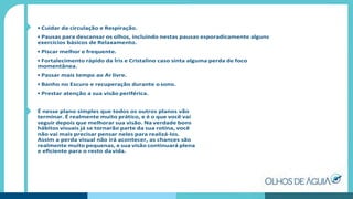 • Cuidar da circulação e Respiração.
• Pausas para descansar os olhos, incluindo nestas pausas esporadicamente alguns
exercícios básicos de Relaxamento.
• Piscar melhor e frequente.
• Fortalecimento rápido da Íris e Cristalino caso sinta alguma perda de foco
momentânea.
• Passar mais tempo ao Ar livre.
• Banho no Escuro e recuperação durante osono.
• Prestar atenção a sua visão periférica.
É nesse plano simples que todos os outros planos vão
terminar. É realmente muito prático, e é o que você vai
seguir depois que melhorar sua visão. Na verdade bons
hábitos visuais já se tornarão parte da sua rotina, você
não vai mais precisar pensar neles para realizá-los.
Assim a perda visual não irá acontecer, as chances são
realmente muito pequenas, e sua visão continuará plena
e eﬁciente para o resto da vida.
 