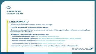 8 PRINCÍPIOS
DA BOA VISÃO
1. RELAXAMENTO
• Quanto mais relaxado você está melhor vocêenxerga.
• Estresse, ansiedade e nervosismo pioram a visão.
• O relaxamento proporciona o funcionamento pleno dos olhos, regeneração de células e normalização da
pressão e tamanho dos olhos.
• Massagens e Exercícios para aliviar tensões e que:
– Aumentam a lubriﬁcação dos olho – Caso: Maria Helena Badra (Olho Seco)
– Diminuem Moscas Volantes e Manchas – Caso: Miriam Navarro (Descolamento de Vítreo e Moscas Volantes)
– Diminuem movimentos Involuntários – Casos: Ricardo Zaboto e Lia Kayashi (Nistagmo)
– Eliminam dores de cabeça ou nos olhos – Casos: Brenda Damasceno e Tania Dias
• Imprescindível para manter uma boa visão para o resto da Vida e não ter olhos cansados.
 