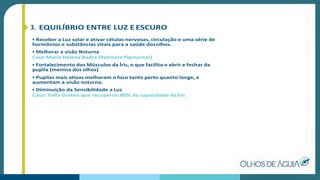 3. EQUILÍBRIO ENTRE LUZ E ESCURO
• Receber a Luz solar e ativar células nervosas, circulação e uma série de
hormônios e substâncias vitais para a saúde dosolhos.
• Melhorar a visão Noturna
Caso Maria Helena Badra (Retinose Pigmentar)
• Fortalecimento dos Músculos da Íris, o que facilita o abrir e fechar da
pupila (menina dos olhos)
• Pupilas mais ativas melhoram o foco tanto perto quanto longe, e
aumentam a visão noturna.
• Diminuição da Sensibilidade a Luz
Caso: Yalta Gomes que recuperou 80% da capacidade daÍris
 