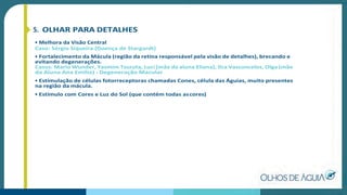 5. OLHAR PARA DETALHES
• Melhora da Visão Central
Caso: Sérgio Siqueira (Doença de Stargardt)
• Fortalecimento da Mácula (região da retina responsável pela visão de detalhes), brecando e
evitando degenerações.
Casos: Mario Wunder, Yasmim Tsuruta, Luci (mãe da aluna Eliana), Ilca Vasconcelos, Olga (mãe
da Aluna Ana Emília) - Degeneração Macular
• Estimulação de células fotorreceptoras chamadas Cones, célula das Águias, muito presentes
na região da mácula.
• Estímulo com Cores e Luz do Sol (que contém todas ascores)
 