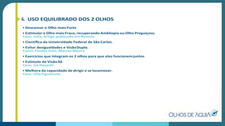 6. USO EQUILIBRADO DOS 2 OLHOS
• Descansar o Olho mais Forte
• Estimular o Olho mais Fraco, recuperando Ambliopia ou Olho Preguiçoso.
Caso: Julia, Artigo publicado em Revista
• Cientíﬁca da Universidade Federal de São Carlos.
• Evitar desigualdades e VisãoDupla.
Casos: Fusako Oshi, Marcos Moura
• Exercícios que integram os 2 olhos para que eles funcionemjuntos
• Estímulo da Visão3d.
Caso: Lia Hayashi
• Melhora da capacidade de dirigir e se locomover.
Caso: Lilia Figueiredo
 