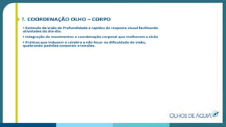 7. COORDENAÇÃO OLHO – CORPO
• Estímulo da visão de Profundidade e rapidez de resposta visual facilitando
atividades do dia-dia.
• Integração de movimentos e coordenação corporal que melhoram a visão
• Práticas que induzem o cérebro a não focar na diﬁculdade de visão,
quebrando padrões corporais e tensões.
 