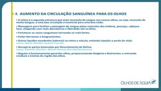 8. AUMENTO DA CIRCULAÇÃO SANGUÍNEA PARA OS OLHOS
• A retina é a segunda estrutura que mais necessita de sangue nos nossos olhos, ou seja, necessita de
muito Sangue, e uma boa circulação é essencial para uma boa visão.
• Massagens para facilitar a passagem de sangue pelos músculos dos ombros, pescoço, cabeçae
face, chegando com mais abundancia e liberdade até osolhos.
• Fortalecer os vasos sanguíneos tornando-os mais fortes.
• Evitar Derrames e Sangramentos.
• Drenar líquidos excedentes (edemas) na retina e mácula, evitando injeções e perda de visão.
Casos: Mario Wunder,Yasmim Tsuruta.
• Recuperar partes lesionadas por Descolamento de Retina.
Casos: Roberto Martins , Wilson Ramos, Brenda Damasceno.
• Regular o funcionamento geral dos olhos, proporcionando Oxigênio e Nutrientes, e retirando
resíduos e toxinas da região dos olhos.
 