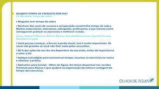 QUANTO TEMPO DE EXERCÍCIO POR DIA?
Eu não tenho tempo de sobra...
• Ninguém tem tempo de sobra
• Nenhum dos casos de sucesso e recuperação visual tinha tempo de sobra.
Muitos empresários, executivos, advogadas, professoras, e que mesmo assim
conseguiram praticar os exercícios e melhorar avisão.
Casos: Roberto Martins, Wilson Ramos, Brenda Damasceno, Yasmin Tsuruta,
Humberto Cunha
• Você precisa começar, e brecar a perda visual, isso é muito importante. Os
riscos são grandes se você não ﬁzer nada pelos seusolhos.
• 90 % das ações do seu dia-dia dependem da sua visão, então dê importância
e valor a ela.
• Aplique estratégias para economizar tempo, encaixar os exercícios na rotina
e otimizar a prática.
• Aplicativo para Celular : Olhos de Águia. Em breve disponível nas versões
Premium para Alunos e que ajudará na organização da rotina e contagem do
tempo dos exercícios.
 