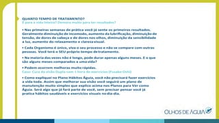 QUANTO TEMPO DE TRATAMENTO?
É para a vida inteira? Demora muito para ter resultados?
• Nas primeiras semanas de prática você já sente os primeiros resultados.
Geralmente diminuição de incomodo, aumento da lubriﬁcação, diminuição de
tensão, de dores de cabeça e de dores nos olhos, diminuição da sensibilidade
a luz, aumento do relaxamento e clarezavisual.
• Cada Organismo é único, viva o seu processo e não se compare com outras
pessoas. Você terá o SEU próprio tempo detratamento.
• Na maioria das vezes não é longo, pode durar apenas alguns meses. E o que
são alguns meses comparados a uma vida?
• Podem ocorrem melhoras muito rápidas.
Caso: Cura da visão Dupla com 1 hora de exercícios (Fusako Oshi)
• Como expliquei no Plano Hábitos Águia, você não precisará fazer exercícios
a vida toda. Assim que melhorar sua visão você seguirá um plano de
manutenção muito simples que explico acima nos Planos para Ver como
Águia. Será algo que já fará parte de você, sem precisar pensar você já
pratica hábitos saudáveis e exercícios visuais no dia-dia.
 