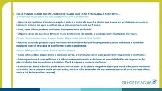 EU JÁ TENHO IDADE OU MEU MÉDICO FALOU QUE NÃO TEM NADA A SER FEITO...
A medicina disse para eu me acostumar com o problema.
• Assista ao capítulo 2 onde eu explico sobre o mito de que é a idade que causa os problemas visuais, e
também o mito de que os olhos só se desenvolvem até os 7 anos.
• Sim, seus olhos podem melhorar independente daidade.
• Alguns casos de sucesso tinham mais de 80 anos de idade, e alcançaram resultados incríveis.
Casos: Ilca Vasconcelos, Yvone Pasta, Olga (mãe aluna AnaEmília)
• Muitos casos de pessoas que melhoraram também foram desenganados pelos médicos e também
ouviram que só restava se conformar com oproblema.
Casos: Margarida Correa, José Claudio Soares
• Seus olhos estão esperando o cuidado certo, o estímulo certo para poderem responder e melhorar.
• Seu organismo é maravilhoso e a ciência vem provando as inúmeras possibilidades de regeneração,
plasticidade dos neurônios e tecidos. Você é capaz e merecemelhorar.
• Lembre-se: Um Leão não pode te ensinar a Voar. Não deixe ninguém dizer que você não pode melhorar
sua visão (essa pessoa pode ser um Leão, mas se não entender de tratamento natural para os seus olhos,
nunca irá te incentivar a voar).
 