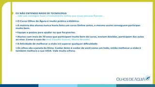 EU NÃO ENTENDO NADA DE TECNOLOGIA
...não vou conseguir fazer o treinamento online que essas pessoas ﬁzeram...
• O Curso Olhos de Águia é muito prático edidático.
• A maioria dos alunos nunca havia feito um curso Online antes, e mesmo assim conseguem participar
muito bem.
• Equipe a postos para ajudar no que forpreciso.
• Alunos com mais de 70 anos que participam muito bem do curso, enviam dúvidas, participam das aulas
ao vivo. Como o caso do José Claudio Soares, Mario Wunder.
• A felicidade de melhorar a visão irá superar qualquer diﬁculdade.
• Os olhos são a janela da Alma. Cuidar deles é cuidar de você como um todo, então melhorar a visão é
também melhora a sua VIDA. Vale muito aPena.
 