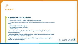 ALIADOS
ALIMENTAÇÃO SAUDÁVEL
• Proporciona energia e suporte para a melhoravisual
• Fornece Nutrientes e Vitaminas essenciais para o bom funcionamento dos
olhos
– Ômegas (Salmão, Linhaça)
– Carotenos (Cenoura, Laranja)
– Luteína(Ovo)
• Aumenta a Hidratação, lubriﬁcação e regula a circulação de líquidos
internos dos olhos.
• Diminui toxinas e regula o metabolismo, importante principalmente para
Catarata, Doenças na Retina e Vítreo.
• Regular o nível de açúcar no sangue (Glicemia), muito importante para
manter os olhos saudáveis.
 