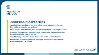 PILARES DO
MÉTODO
USO DE RECURSOS PRÓPRIOS
• Você utiliza o que já tem nos seus olhos, como Músculos e Nervos.
Eles estão com você o tempo todo.
• Não precisa nada Externo, só o seu próprio corpo e suas próprias ações.
• Por isso é mais seguro e simples. Não é necessário nada complicado,
lentes importadas e caras por ex.
• Você tem o poder inato de se Regenerar, basta o estímulo certo.
• Seus olhos estão em constante mudança. Sua córnea, por exemplo,
se renova a cada 7 a 10dias.
 