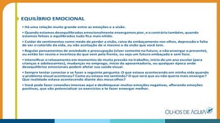 EQUILÍBRIO EMOCIONAL
• Há uma relação muito grande entre as emoções e a visão.
• Quando estamos desequilibrados emocionalmente enxergamos pior, e o contrário também, quando
estamos felizes e equilibrados tudo ﬁca mais nítido.
• Cuidar de sentimentos como medo de perder a visão, raiva do embaçamento nos olhos, depressão e falta
de ver o colorido da vida, ou não aceitação de si mesmo e da visão que você tem.
• Regular pensamentos de ansiedade e preocupação (viver somente no futuro, e não enxergar o presente),
ou então ter receio e incerteza do que vem pela frente, ou seja um futuro embaçado e sem foco.
• Intensiﬁcar o relaxamento em momentos de muita pressão no trabalho, início de um ano escolar (para
crianças e adolescentes), mudanças no emprego, início da aposentadoria, ou qualquer época onde
desequilíbrios emocionais podem afetar sua saúde visual.
• Sempre tentar conectar e se fazer a seguinte pergunta: O que estava acontecendo em minha vida quando
o problema visual aconteceu? Como eu estava me sentindo? O que será que eu não queria mais enxergar?
Que realidade estava acontecendo diante dos meusolhos?
• Você pode fazer conexões imensas aqui e desbloquear muitas emoções negativas, aﬂorando emoções
positivas, que vão potencializar os exercícios e te fazer enxergar melhor.
 