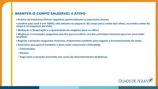 MANTER O CORPO SAUDÁVEL E ATIVO
• Prática de Exercícios físicos regulares potencializam os exercícios visuais.
• Lembre que você é um TODO, não adianta se esquecer do corpo para cuidar dos olhos, ou então cuidar do
corpo e se esquecer da visão.
• Melhorar a Respiração e a quantidade de oxigênio para os Olhos
• Melhorar a circulação sanguínea que ﬂui para os olhos, um dos princípios inclusive para ter uma visão
saudável.
• Regular a pressão sanguínea inclusive, importante também para regular o funcionamento da visão.
• Exercícios que gerem também o bem estar emocional efelicidade.
– Caminhadas
– Danças
– Yoga (sem a posição invertida nos casos de Descolamentos deRetina)
 
