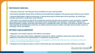 REFÚGIO SOCIAL
• Procure conversar com Pessoas que acreditam no que vocêacredita
• Neurônios Espelhos (Você Ativa as Mesmas Conexões Neurológicas das pessoas que estão ao seu redor)
• Busque Motivação e Apoio emocional, e não pessoas que te dizem que não é possível, ou então que
sempre valorizam a visão que você não tem
• Um Leão é um animal muito forte e poderoso, porém ele não vai te ensinar a voar, portanto, cuidado
para quem você pede conselhos, com quem você compartilha seus desejos e intenções. Talvez essa
pessoa (médico, amigo, parente) seja muito boa e qualiﬁcada como um Leão, e ela quer te ajudar, mas ela
não entende de tratamentos naturais, ou sobre exercícios para os olhos, ela não vai te ensinar a voar e a
Enxergar como uma Águia.
RITMO EQUILIBRADO
• Respeite o seu limite natural, não esforce seusolhos.
• Mesmo com uma rotina cheia e agitada é possível ter olhos saudáveis, basta que você saiba dosar
pequenos momentos de relaxamento e o estímulo visualcorreto.
• Casos como o Executivo Wilson Ramos, a Advogada e mãe Brenda Damasceno, a Professora Yasmim
Tsutura, e o ilustrador Humberto Cunha.
• Ninguém tem tempo de sobra, e não é a falta dele que vai impedir que você de melhorar sua visão.
 