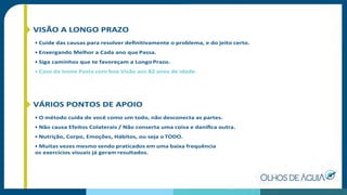 VISÃO A LONGO PRAZO
• Cuide das causas para resolver deﬁnitivamente o problema, e do jeito certo.
• Enxergando Melhor a Cada ano que Passa.
• Siga caminhos que te favoreçam a Longo Prazo.
• Caso da Ivone Pasta com boa Visão aos 82 anos de idade.
VÁRIOS PONTOS DE APOIO
• O método cuida de você como um todo, não desconecta as partes.
• Não causa Efeitos Colaterais / Não conserta uma coisa e daniﬁca outra.
• Nutrição, Corpo, Emoções, Hábitos, ou seja o TODO.
• Muitas vezes mesmo sendo praticados em uma baixa frequência
os exercícios visuais já geram resultados.
 