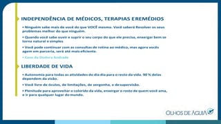 INDEPENDÊNCIA DE MÉDICOS, TERAPIAS EREMÉDIOS
• Ninguém sabe mais de você do que VOCÊ mesmo. Você saberá Resolver os seus
problemas melhor do que ninguém.
• Quando você sabe ouvir e suprir o seu corpo do que ele precisa, enxergar bem se
torna natural e simples
• Você pode continuar com as consultas de rotina ao médico, mas agora vocês
agem em parceria, será até mais eﬁciente.
• Caso da Dodora Andrade
LIBERDADE DE VIDA
• Autonomia para todas as atividades do dia dia para o resto da vida. 90 % delas
dependem da visão.
• Você livre de óculos, de limitações, de vergonha, e desupervisão.
• Plenitude para aproveitar o colorido da vida, enxergar o rosto de quem você ama,
e ir para qualquer lugar do mundo.
 