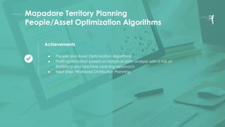 Mapadore Territory Planning
People/Asset Optimization Algorithms
Achievements
● People and Asset Optimization Algorithms
● Profit optimization based on historical data analysis with a mix of
Statistical and Machine Learning approach
● Next Step: Workload Distribution Planning
 