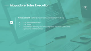 Mapadore Sales Execution
Achievements (after 3 months since adoption in 2012)
● +27% appointments/day
● +11% orders
● Appointment Planning real-time integration between Call Center
Agents and Field Sales Reps
 