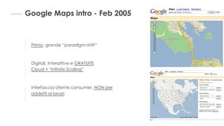 Google Maps intro - Feb 2005
Primo, grande “paradigm-shift”
Digitali, Interattive e GRATUITE
Cloud + “Infinite Scaling”
Interfaccia Utente consumer, NON per
addetti ai lavori
 
