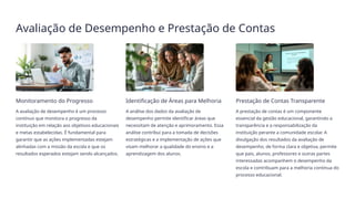 Avaliação de Desempenho e Prestação de Contas
Monitoramento do Progresso
A avaliação de desempenho é um processo
contínuo que monitora o progresso da
instituição em relação aos objetivos educacionais
e metas estabelecidas. É fundamental para
garantir que as ações implementadas estejam
alinhadas com a missão da escola e que os
resultados esperados estejam sendo alcançados.
Identificação de Áreas para Melhoria
A análise dos dados da avaliação de
desempenho permite identificar áreas que
necessitam de atenção e aprimoramento. Essa
análise contribui para a tomada de decisões
estratégicas e a implementação de ações que
visam melhorar a qualidade do ensino e a
aprendizagem dos alunos.
Prestação de Contas Transparente
A prestação de contas é um componente
essencial da gestão educacional, garantindo a
transparência e a responsabilização da
instituição perante a comunidade escolar. A
divulgação dos resultados da avaliação de
desempenho, de forma clara e objetiva, permite
que pais, alunos, professores e outras partes
interessadas acompanhem o desempenho da
escola e contribuam para a melhoria contínua do
processo educacional.
 