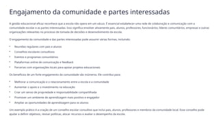 Engajamento da comunidade e partes interessadas
A gestão educacional eficaz reconhece que a escola não opera em um vácuo. É essencial estabelecer uma rede de colaboração e comunicação com a
comunidade escolar e as partes interessadas. Isso significa envolver ativamente pais, alunos, professores, funcionários, líderes comunitários, empresas e outras
organizações relevantes no processo de tomada de decisões e desenvolvimento da escola.
O engajamento da comunidade e das partes interessadas pode assumir várias formas, incluindo:
• Reuniões regulares com pais e alunos
• Conselhos escolares consultivos
• Eventos e programas comunitários
• Plataformas online de comunicação e feedback
• Parcerias com organizações locais para apoiar projetos educacionais
Os benefícios de um forte engajamento da comunidade são inúmeros. Ele contribui para:
• Melhorar a comunicação e o relacionamento entre a escola e a comunidade
• Aumentar o apoio e o investimento na educação
• Criar um senso de propriedade e responsabilidade compartilhada
• Promover um ambiente de aprendizagem mais positivo e engajador
• Ampliar as oportunidades de aprendizagem para os alunos
Um exemplo prático é a criação de um conselho escolar consultivo que inclui pais, alunos, professores e membros da comunidade local. Esse conselho pode
ajudar a definir objetivos, revisar políticas, alocar recursos e avaliar o desempenho da escola.
 