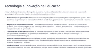 Tecnologia e Inovação na Educação
A integração da tecnologia e inovação na gestão educacional é fundamental para transformar o ensino e aprimorar o processo de
aprendizagem. As ferramentas digitais e as metodologias inovadoras permitem:
• Personalização do aprendizado: Plataformas de ensino adaptativo e ferramentas de inteligência artificial permitem ajustar o ritmo e
o conteúdo da aprendizagem às necessidades individuais de cada aluno, garantindo uma experiência mais personalizada e eficiente.
• Ampliação do acesso ao conhecimento: A internet e dispositivos móveis possibilitam o acesso a recursos educacionais de alta
qualidade, como bibliotecas digitais, cursos online e plataformas de ensino a distância, democratizando o conhecimento e abrindo
novas oportunidades de aprendizado.
• Comunicação e colaboração: Ferramentas de comunicação e colaboração online facilitam a interação entre alunos, professores e
pais, promovendo um ambiente de aprendizagem mais interativo e colaborativo, além de melhorar a comunicação e o
compartilhamento de informações.
• Avaliação e monitoramento: Plataformas de avaliação online permitem um acompanhamento mais preciso do desempenho dos
alunos, proporcionando feedback imediato e dados para a tomada de decisões estratégicas, além de permitir a realização de
avaliações mais flexíveis e eficientes.
• Gestão otimizada: Sistemas de gestão escolar online facilitam a organização de tarefas administrativas, como controle de frequência,
notas, matriculas e outros processos, liberando tempo para que os educadores se concentrem em atividades de ensino e aprendizado.
 