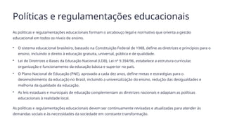 Políticas e regulamentações educacionais
As políticas e regulamentações educacionais formam o arcabouço legal e normativo que orienta a gestão
educacional em todos os níveis de ensino.
• O sistema educacional brasileiro, baseado na Constituição Federal de 1988, define as diretrizes e princípios para o
ensino, incluindo o direito à educação gratuita, universal, pública e de qualidade.
• Lei de Diretrizes e Bases da Educação Nacional (LDB), Lei nº 9.394/96, estabelece a estrutura curricular,
organização e funcionamento da educação básica e superior no país.
• O Plano Nacional de Educação (PNE), aprovado a cada dez anos, define metas e estratégias para o
desenvolvimento da educação no Brasil, incluindo a universalização do ensino, redução das desigualdades e
melhoria da qualidade da educação.
• As leis estaduais e municipais de educação complementam as diretrizes nacionais e adaptam as políticas
educacionais à realidade local.
As políticas e regulamentações educacionais devem ser continuamente revisadas e atualizadas para atender às
demandas sociais e às necessidades da sociedade em constante transformação.
 
