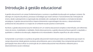 Introdução à gestão educacional
A gestão educacional é um campo fundamental para o sucesso e a qualidade da educação em qualquer contexto. Ela
abrange um conjunto de práticas, processos e estratégias que visam otimizar o funcionamento das instituições de
ensino, desde o planejamento e organização das atividades até a avaliação de resultados e a tomada de decisões
estratégicas. A gestão educacional eficaz impacta diretamente a aprendizagem dos alunos, o desenvolvimento
profissional dos educadores e a criação de um ambiente escolar positivo e estimulante.
No Brasil, a gestão educacional assume relevância em um sistema educacional complexo e diversificado, com diferentes
níveis de ensino, modalidades e realidades. Diante desse panorama, a gestão educacional busca garantir a equidade, a
qualidade e a relevância da educação, adaptando-se às necessidades e desafios específicos de cada contexto.
Compreender os princípios e as práticas da gestão educacional é essencial para todos os profissionais que atuam no
campo educacional, desde gestores escolares até professores, pais e comunidade. Essa compreensão permite uma
participação mais ativa e eficaz na construção de um sistema educacional mais eficiente e relevante para o
desenvolvimento social e individual.
 