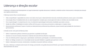 Liderança e direção escolar
A liderança e a direção escolar desempenham um papel fundamental na gestão educacional, moldando o ambiente escolar e direcionando a instituição para alcançar
seus objetivos educacionais.
A liderança escolar eficaz é caracterizada por:
• Visão compartilhada: A capacidade de construir uma visão comum para o desenvolvimento da escola, envolvendo professores, alunos, pais e comunidade.
• Comunicação eficaz: O estabelecimento de um canal transparente e receptivo para comunicação entre todos os membros da comunidade escolar.
• Foco na aprendizagem: O compromisso em criar um ambiente de aprendizagem estimulante e desafiador para todos os alunos.
• Gestão de conflitos: A habilidade de resolver conflitos de forma justa e construtiva, promovendo a colaboração e o respeito mútuo.
• Desenvolvimento profissional: O apoio e incentivo ao desenvolvimento profissional dos professores, proporcionando oportunidades de crescimento e
aprimoramento.
A direção escolar, como parte da liderança, deve:
• Definir e implementar políticas e diretrizes que garantam a qualidade da educação.
• Gerenciar os recursos humanos, financeiros e materiais da escola de forma eficiente e responsável.
• Criar um ambiente positivo e seguro para o aprendizado, incentivando a participação e o envolvimento de todos.
• Manter um diálogo constante com a comunidade escolar, buscando feedback e sugestões para aprimorar o ensino.
• Avaliar o desempenho da escola, monitorando os resultados e buscando melhorias contínuas.
Em suma, a liderança e a direção escolar atuam em sinergia, promovendo uma gestão educacional eficiente, que impacta diretamente na qualidade da educação e no
desenvolvimento dos alunos.
 