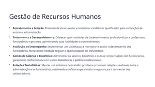 Gestão de Recursos Humanos
• Recrutamento e Seleção: Processo de atrair, avaliar e selecionar candidatos qualificados para as funções de
ensino e administração.
• Treinamento e Desenvolvimento: Oferecer oportunidades de desenvolvimento profissional para professores,
funcionários e gestores, aprimorando suas habilidades e conhecimentos.
• Avaliação de Desempenho: Implementar um sistema para monitorar e avaliar o desempenho dos
funcionários, fornecendo feedback regular e oportunidades de crescimento.
• Gestão de Salários e Benefícios: Administrar os salários, benefícios e outras compensações dos funcionários,
garantindo conformidade com as leis trabalhistas e políticas institucionais.
• Relações Trabalhistas: Manter um ambiente de trabalho positivo e promover relações saudáveis entre a
administração e os funcionários, resolvendo conflitos e garantindo a segurança e o bem-estar dos
colaboradores.
 